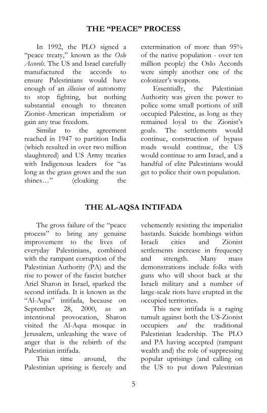 THE “PEACE” PROCESS

In 1992, the PLO signed a
“peace treaty,” known as the Oslo
Accords, The US and Israel carefully
manufactured the accords (0
ensure Palestinians would have
enough of an illason of autonomy
to stop. fighting, but nothing
substantial enough to threaten
Zionist-American imperialism or
gain any true freedom.

Similar to the agreement
reached in 1947 to partition India
(which resulted in over two million
slaughtered) and US Army treaties,
with Indigenous leaders for “as
Jong as the grass grows and the sun
shines...” (loaking the

extermination of more than 95%
of the native population - over ten
million people) the Oslo Accords
were simply another one of the
colonizer’s weapons,
Essentially, the
Authority was given the power to
police some small portions of stil
occupied Palestine, as long as they
remained loyal t0 the Zionist’s
goals, ‘The settlements would
continue, construction of bypass
roads would continue, the US
would continue to arm Israel, and a
handful of elite Palestinians would
‘get to police their own population.

Palestinian

THE AL-AQSA INTIFADA

‘The gross failure of the “peace
process” to bring any genuine
improvement to the lives of
everyday Palestinians, combined
with the rampant corruption of the
Palestinian Authority (PA) and the
rise to power of the fascist butcher
Ariel Sharon in Israel, sparked the
second intifada. It is known as the
“ALAgsa” intifada, because on
September 28, 2000, as an
intentional provocation, Sharon
visited the ALAgsa mosque in
Jerusalem, unleashing the wave of
anger that is the rebirth of the
Palestinian intifada.

‘This time around, the
Palestinian uprising is fiercely and

vehemently resisting the imperialist
bastards. Suicide bombings within
Israeli cities and Zionist
settlements increase in frequency
and — strength. Many mass
demonstrations include folks with
guns who will shoot back at the
Isracli military and a number of
large-scale riots have erupted in the
occupied territories.

‘This new intifada is a raging
tumult against both the US-Zionist
occupiers and the traditional
Palestinian leadership. ‘The PLO
and PA having accepted (rampant
wealth and) the role of suppressing
popular uprisings (and calling on
the US to put down Palestinian
